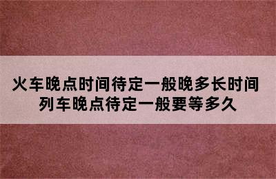 火车晚点时间待定一般晚多长时间 列车晚点待定一般要等多久